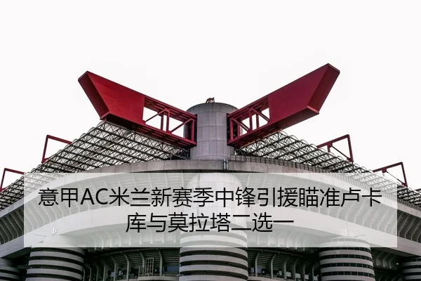 意甲AC米兰新赛季中锋引援瞄准卢卡库与莫拉塔二选一