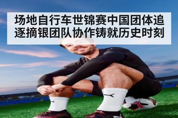 场地自行车世锦赛中国团体追逐摘银团队协作铸就历史时刻